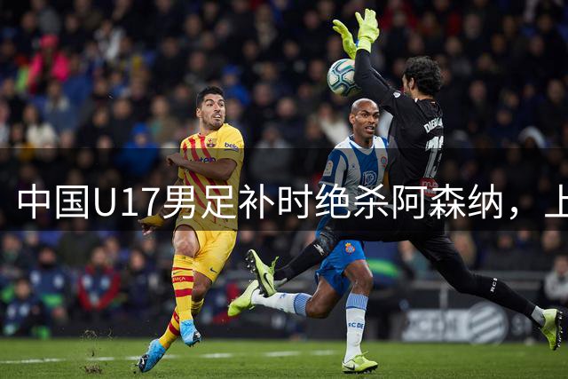 中国U17男足补时绝杀阿森纳，上海热身赛奏响凯歌