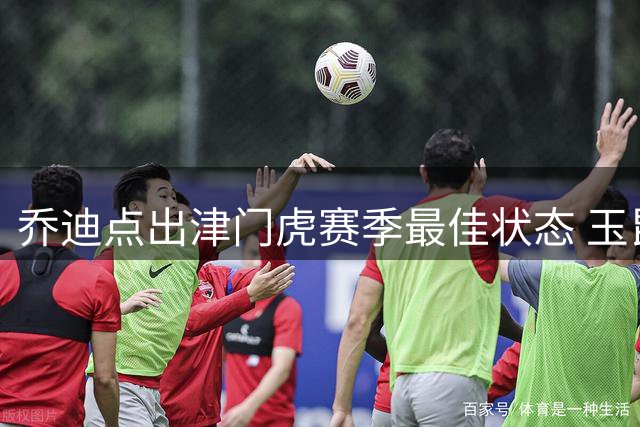 乔迪点出津门虎赛季最佳状态 玉昆将士直言要拼下客场三分