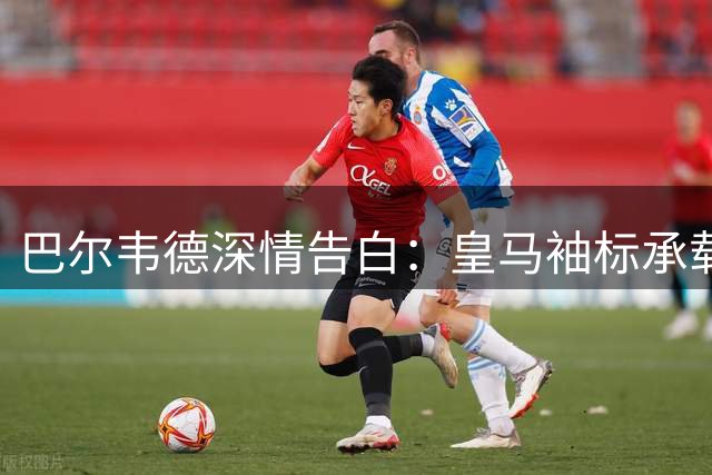 巴尔韦德深情告白：皇马袖标承载儿时梦想 穆帅特训受益终身