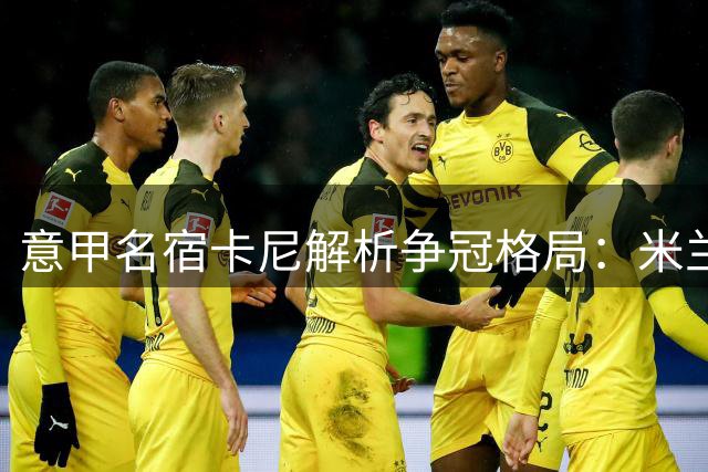 意甲名宿卡尼解析争冠格局：米兰或现"高开低走"现象
