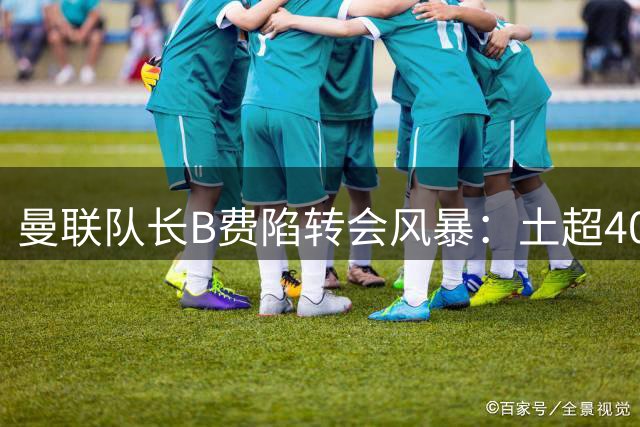曼联队长B费陷转会风暴：土超40万周薪诱惑VS红魔降薪续约博弈