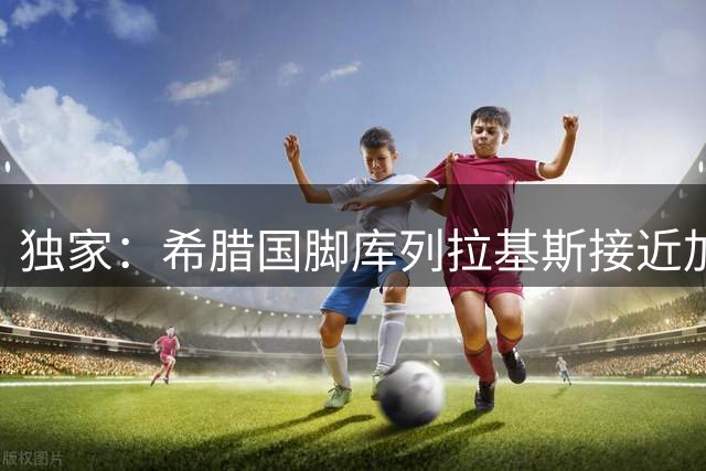 独家：希腊国脚库列拉基斯接近加盟罗马 转会谈判进入关键阶段