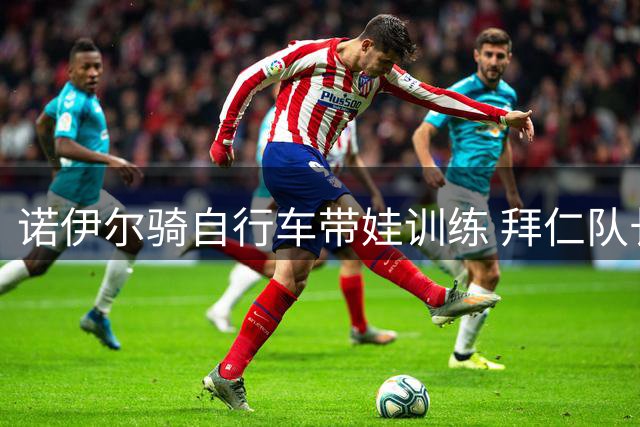 诺伊尔骑自行车带娃训练 拜仁队长低调出行引关注
