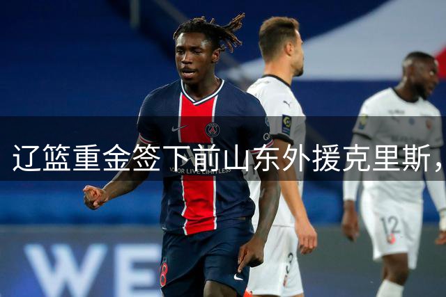 辽篮重金签下前山东外援克里斯，全能前锋能否在新东家兑现潜力？