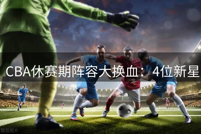 CBA休赛期阵容大换血：4位新星上位，王少杰无缘回归，徐杰意外
